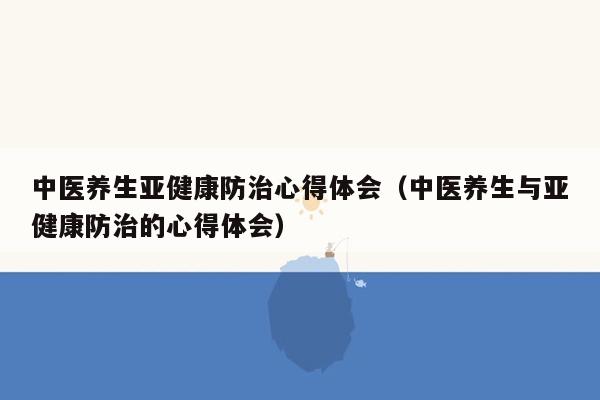 中医养生亚健康防治心得体会（中医养生与亚健康防治的心得体会）