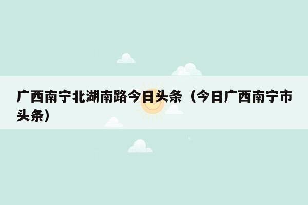 广西南宁北湖南路今日头条（今日广西南宁市头条）