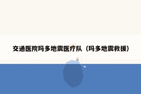 交通医院玛多地震医疗队（玛多地震救援）