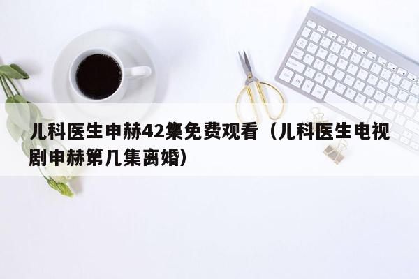 儿科医生申赫42集免费观看（儿科医生电视剧申赫第几集离婚）