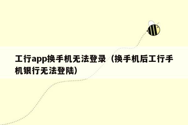 工行app换手机无法登录（换手机后工行手机银行无法登陆）