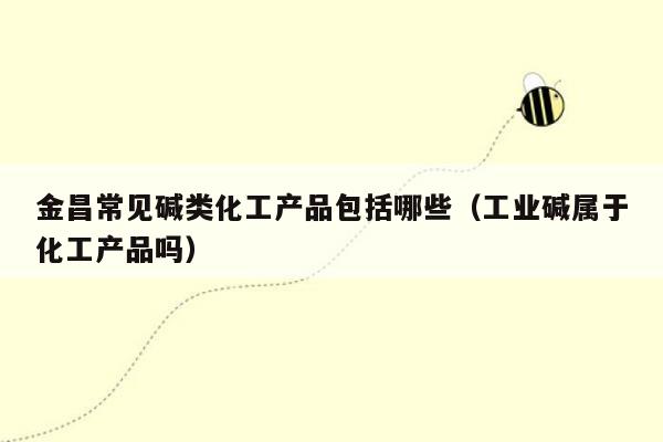 金昌常见碱类化工产品包括哪些（工业碱属于化工产品吗）