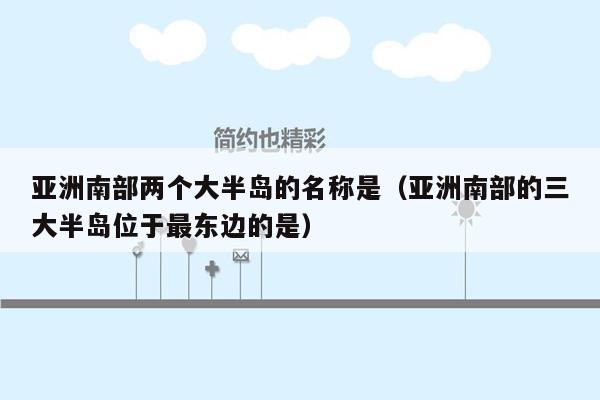 亚洲南部两个大半岛的名称是（亚洲南部的三大半岛位于最东边的是）