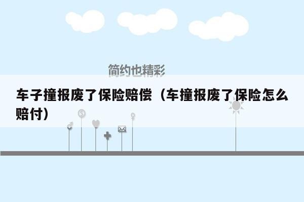 车子撞报废了保险赔偿（车撞报废了保险怎么赔付）