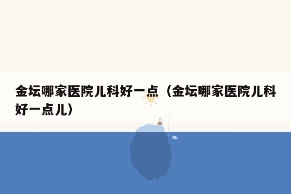 金坛哪家医院儿科好一点（金坛哪家医院儿科好一点儿）