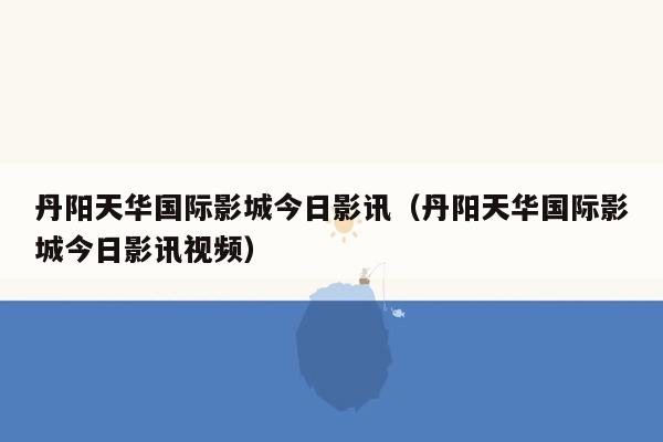 丹阳天华国际影城今日影讯（丹阳天华国际影城今日影讯视频）