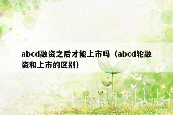 abcd融资之后才能上市吗（abcd轮融资和上市的区别）