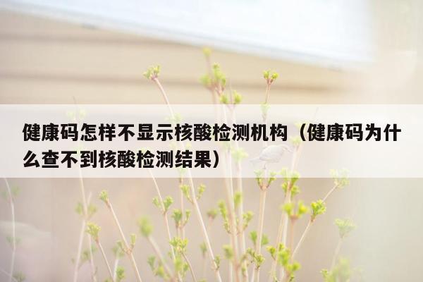 健康码怎样不显示核酸检测机构（健康码为什么查不到核酸检测结果）