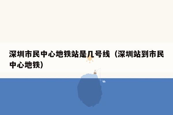 深圳市民中心地铁站是几号线（深圳站到市民中心地铁）