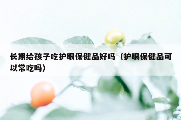 长期给孩子吃护眼保健品好吗（护眼保健品可以常吃吗）