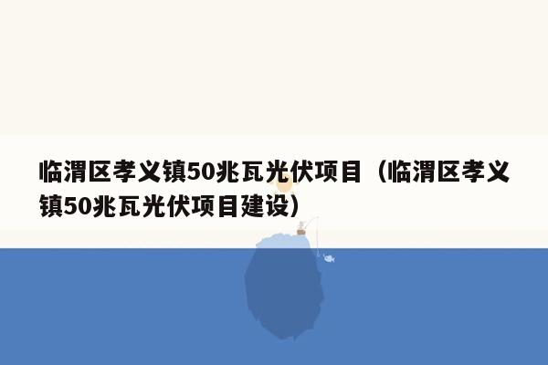 临渭区孝义镇50兆瓦光伏项目（临渭区孝义镇50兆瓦光伏项目建设）