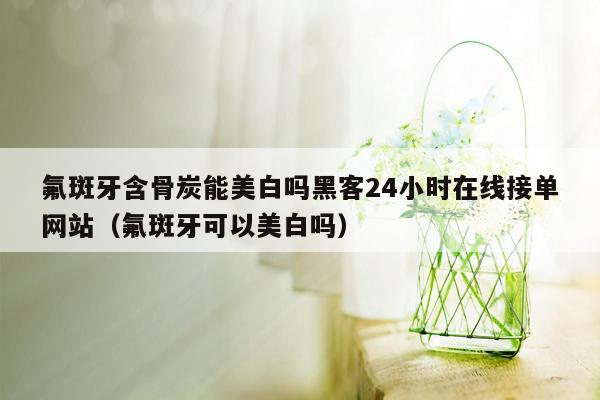 氟斑牙含骨炭能美白吗黑客24小时在线接单网站（氟斑牙可以美白吗）