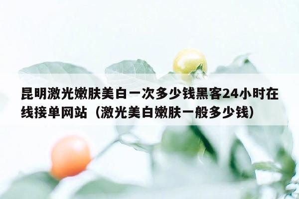 昆明激光嫩肤美白一次多少钱黑客24小时在线接单网站（激光美白嫩肤一般多少钱）