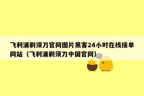 飞利浦剃须刀官网图片黑客24小时在线接单网站（飞利浦剃须刀中国官网）