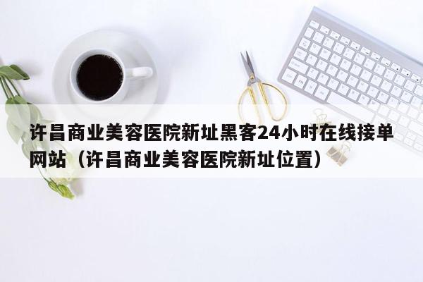 许昌商业美容医院新址黑客24小时在线接单网站（许昌商业美容医院新址位置）