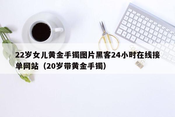 22岁女儿黄金手镯图片黑客24小时在线接单网站（20岁带黄金手镯）