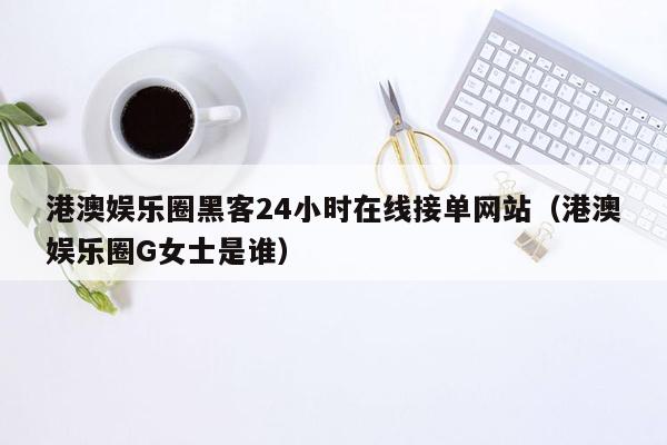 港澳娱乐圈黑客24小时在线接单网站（港澳娱乐圈G女士是谁）