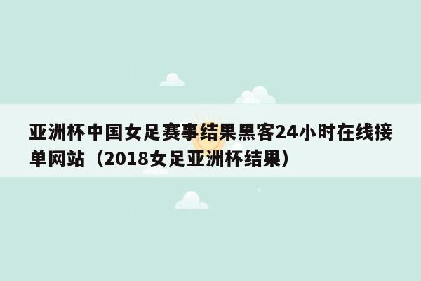 亚洲杯中国女足赛事结果黑客24小时在线接单网站（2018女足亚洲杯结果）