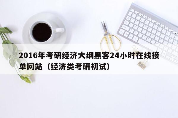 2016年考研经济大纲黑客24小时在线接单网站（经济类考研初试）