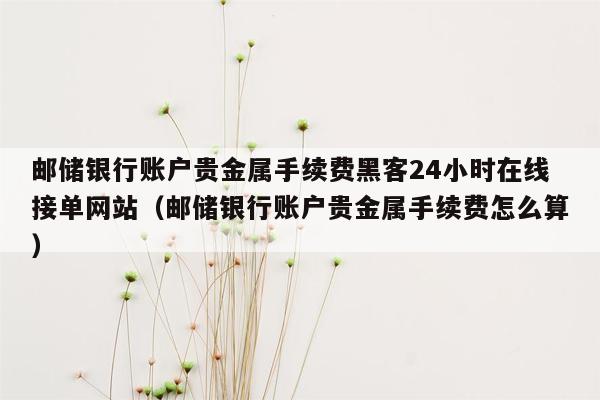 邮储银行账户贵金属手续费黑客24小时在线接单网站（邮储银行账户贵金属手续费怎么算）