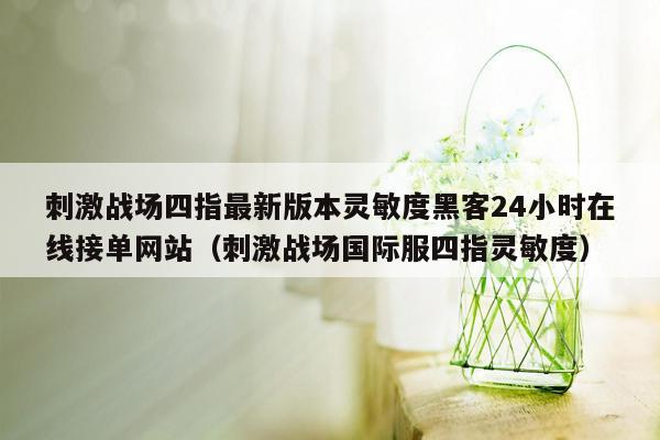 刺激战场四指最新版本灵敏度黑客24小时在线接单网站（刺激战场国际服四指灵敏度）