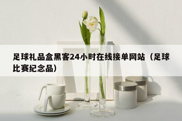 足球礼品盒黑客24小时在线接单网站（足球比赛纪念品）