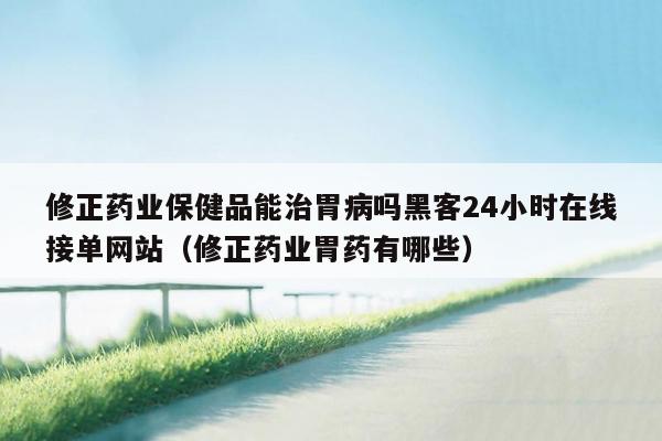 修正药业保健品能治胃病吗黑客24小时在线接单网站（修正药业胃药有哪些）