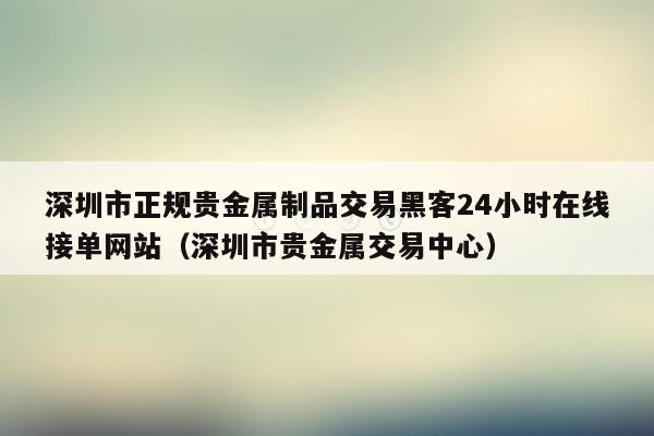 深圳市正规贵金属制品交易黑客24小时在线接单网站（深圳市贵金属交易中心）