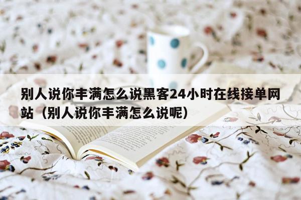 别人说你丰满怎么说黑客24小时在线接单网站（别人说你丰满怎么说呢）