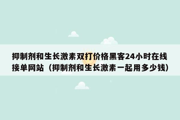 抑制剂和生长激素双打价格黑客24小时在线接单网站（抑制剂和生长激素一起用多少钱）