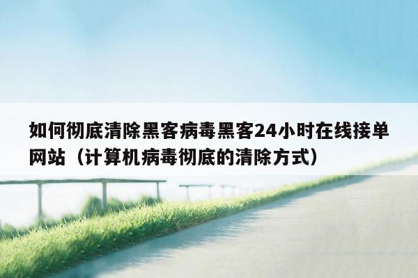 如何彻底清除黑客病毒黑客24小时在线接单网站（计算机病毒彻底的清除方式）