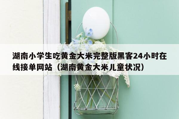 湖南小学生吃黄金大米完整版黑客24小时在线接单网站（湖南黄金大米儿童状况）