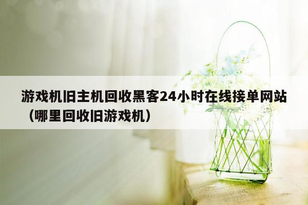 游戏机旧主机回收黑客24小时在线接单网站（哪里回收旧游戏机）