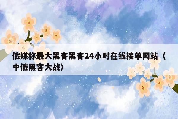 俄媒称最大黑客黑客24小时在线接单网站（中俄黑客大战）