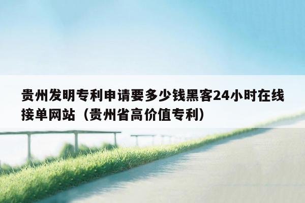 贵州发明专利申请要多少钱黑客24小时在线接单网站（贵州省高价值专利）