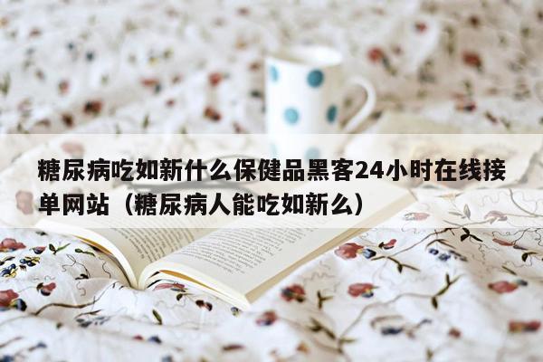 糖尿病吃如新什么保健品黑客24小时在线接单网站（糖尿病人能吃如新么）