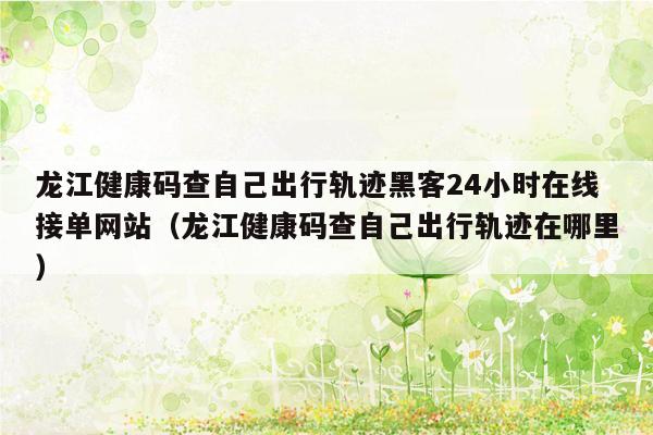 龙江健康码查自己出行轨迹黑客24小时在线接单网站（龙江健康码查自己出行轨迹在哪里）