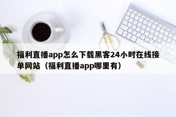 福利直播app怎么下载黑客24小时在线接单网站（福利直播app哪里有）