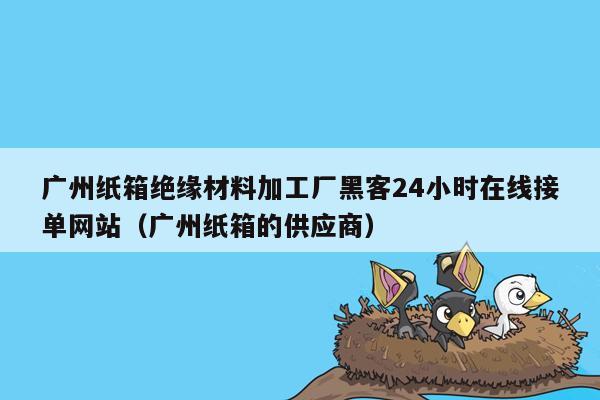 广州纸箱绝缘材料加工厂黑客24小时在线接单网站（广州纸箱的供应商）