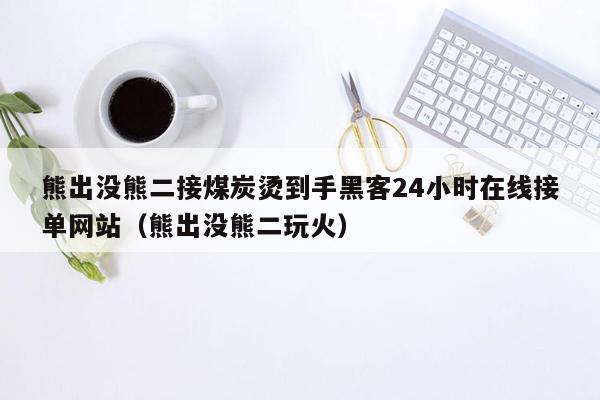 熊出没熊二接煤炭烫到手黑客24小时在线接单网站（熊出没熊二玩火）