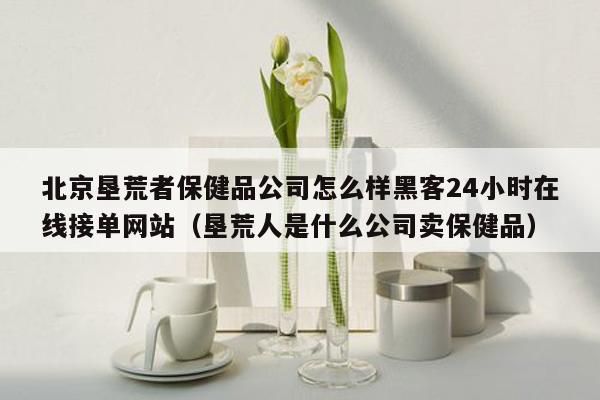 北京垦荒者保健品公司怎么样黑客24小时在线接单网站（垦荒人是什么公司卖保健品）