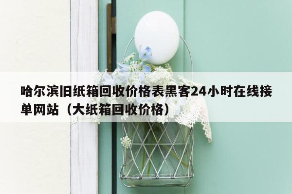 哈尔滨旧纸箱回收价格表黑客24小时在线接单网站（大纸箱回收价格）