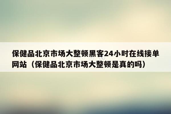 保健品北京市场大整顿黑客24小时在线接单网站（保健品北京市场大整顿是真的吗）