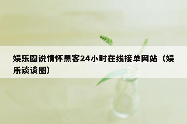 娱乐圈说情怀黑客24小时在线接单网站（娱乐谈谈圈）