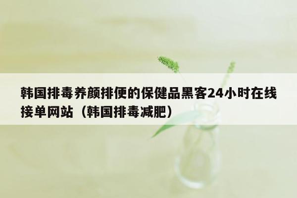 韩国排毒养颜排便的保健品黑客24小时在线接单网站（韩国排毒减肥）