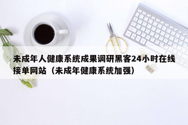 未成年人健康系统成果调研黑客24小时在线接单网站（未成年健康系统加强）