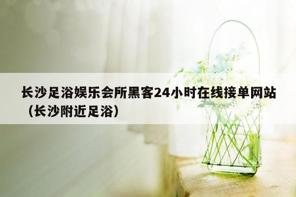 长沙足浴娱乐会所黑客24小时在线接单网站（长沙附近足浴）