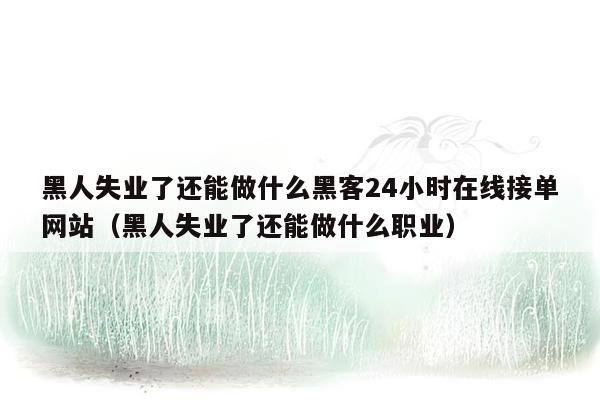 黑人失业了还能做什么黑客24小时在线接单网站（黑人失业了还能做什么职业）