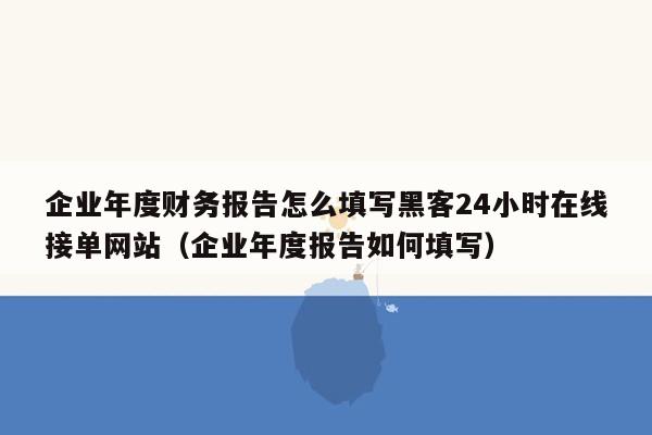 企业年度财务报告怎么填写黑客24小时在线接单网站（企业年度报告如何填写）