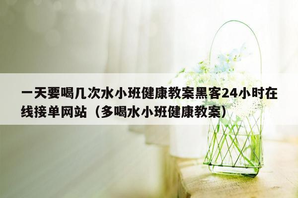 一天要喝几次水小班健康教案黑客24小时在线接单网站（多喝水小班健康教案）